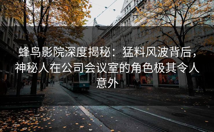 蜂鸟影院深度揭秘：猛料风波背后，神秘人在公司会议室的角色极其令人意外