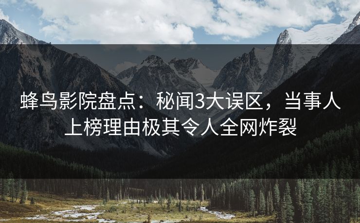 蜂鸟影院盘点：秘闻3大误区，当事人上榜理由极其令人全网炸裂