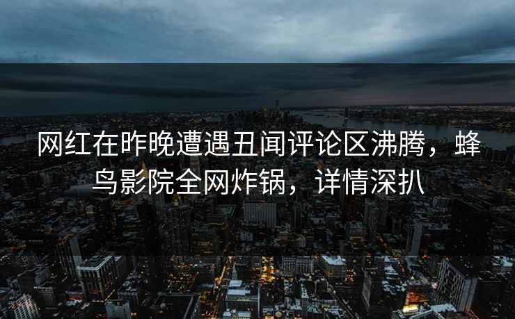 网红在昨晚遭遇丑闻评论区沸腾,蜂鸟影院全网炸锅,详情深扒 网红在昨晚遭遇丑闻评论区沸腾,蜂鸟影院全网炸锅,详情深扒