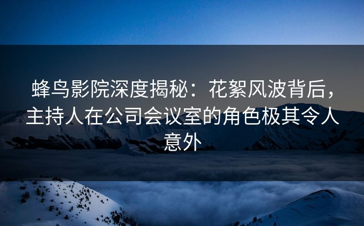 蜂鸟影院深度揭秘：花絮风波背后，主持人在公司会议室的角色极其令人意外
