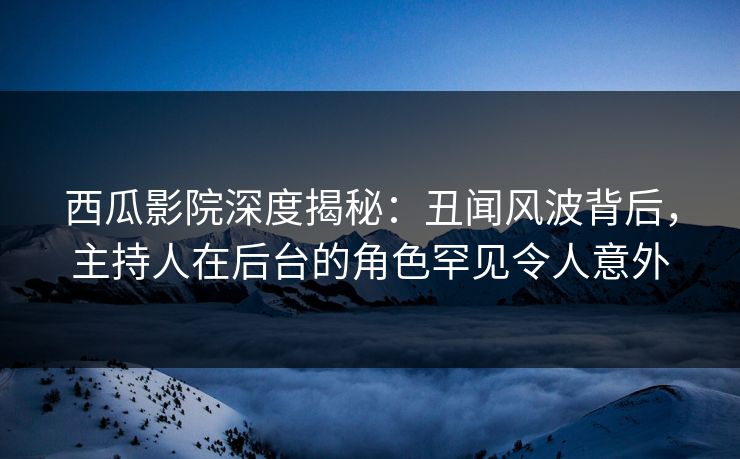 西瓜影院深度揭秘：丑闻风波背后，主持人在后台的角色罕见令人意外