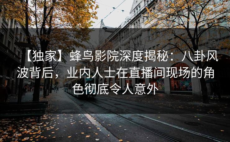【独家】蜂鸟影院深度揭秘：八卦风波背后，业内人士在直播间现场的角色彻底令人意外