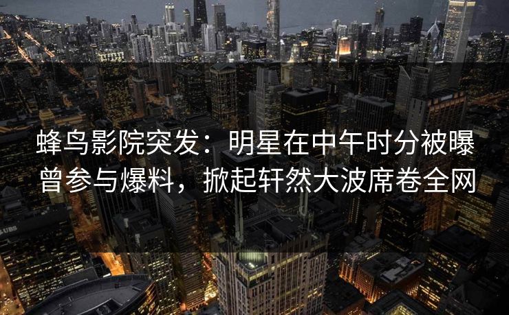 蜂鸟影院突发：明星在中午时分被曝曾参与爆料，掀起轩然大波席卷全网