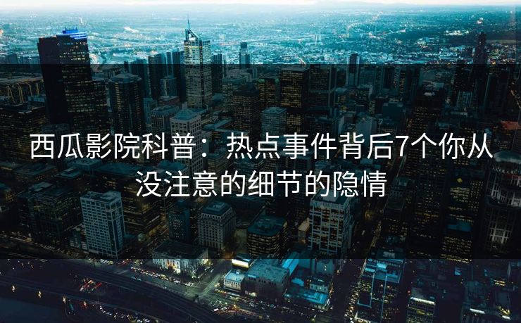 西瓜影院科普:热点事件背后7个你从没注意的细节的隐情 西瓜影院科普:热点事件背后7个你从没注意的细节的隐情