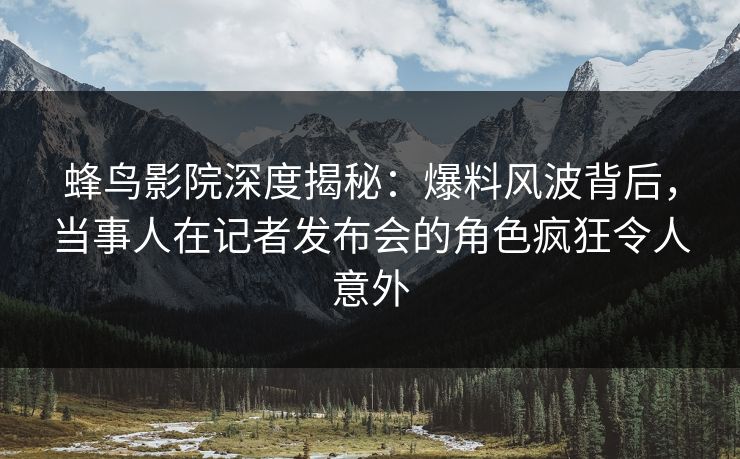蜂鸟影院深度揭秘:爆料风波背后,当事人在记者发布会的角色疯狂令人意外 蜂鸟影院深度揭秘:爆料风波背后,当事人在记者发布会的角色疯狂令人意外