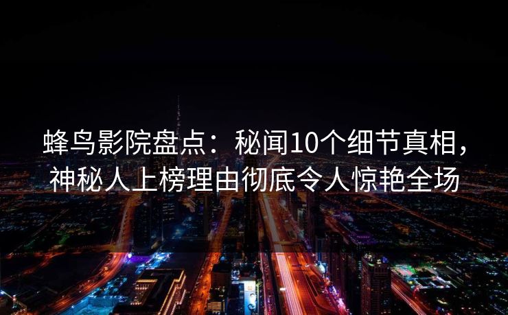 蜂鸟影院盘点：秘闻10个细节真相，神秘人上榜理由彻底令人惊艳全场