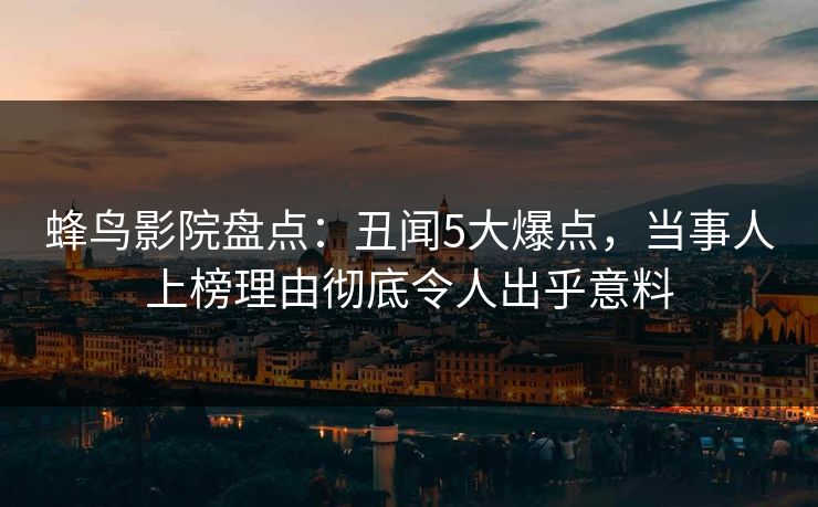 蜂鸟影院盘点:丑闻5大爆点,当事人上榜理由彻底令人出乎意料 蜂鸟影院盘点:丑闻5大爆点,当事人上榜理由彻底令人出乎意料