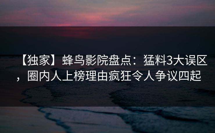 【独家】蜂鸟影院盘点：猛料3大误区，圈内人上榜理由疯狂令人争议四起
