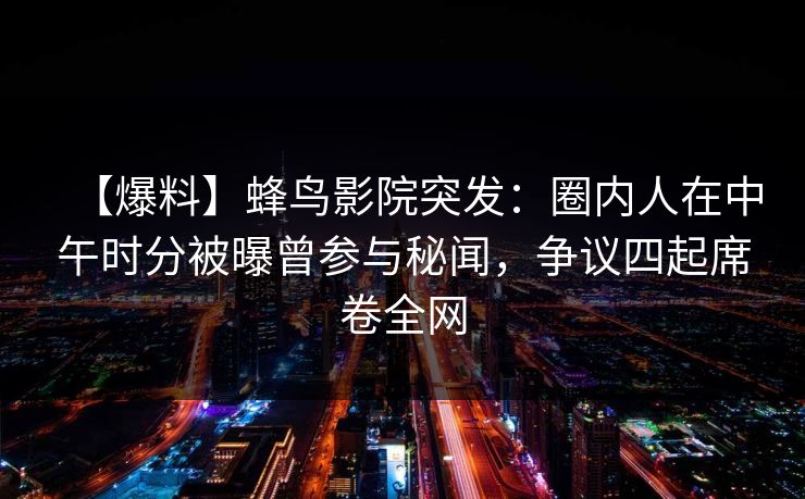 【爆料】蜂鸟影院突发：圈内人在中午时分被曝曾参与秘闻，争议四起席卷全网