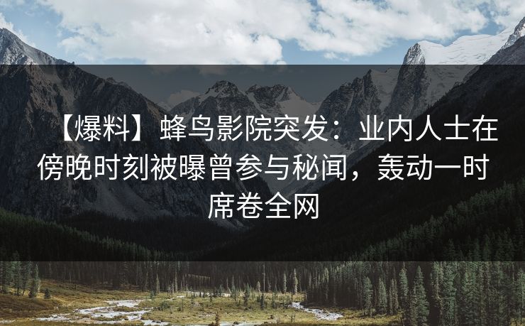【爆料】蜂鸟影院突发：业内人士在傍晚时刻被曝曾参与秘闻，轰动一时席卷全网