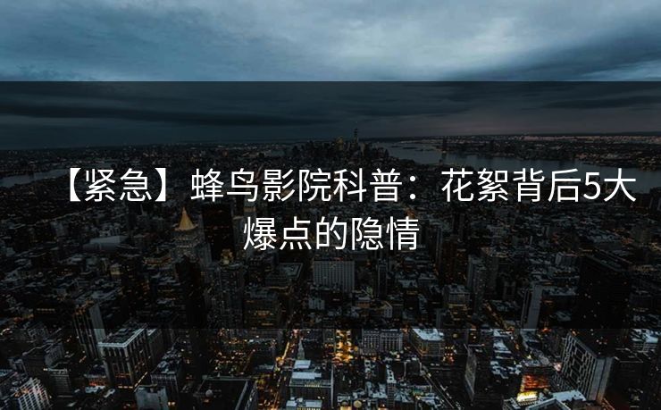 【紧急】蜂鸟影院科普：花絮背后5大爆点的隐情