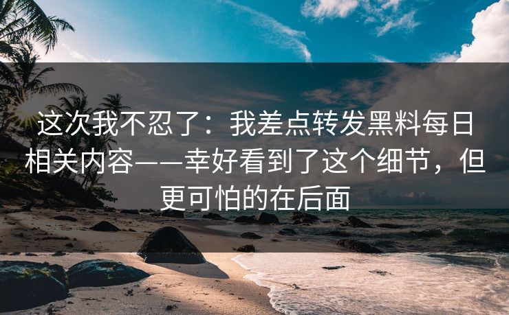 这次我不忍了：我差点转发黑料每日相关内容——幸好看到了这个细节，但更可怕的在后面