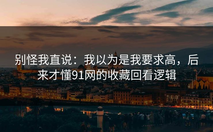 别怪我直说：我以为是我要求高，后来才懂91网的收藏回看逻辑
