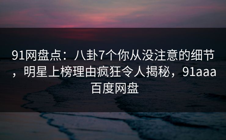 91网盘点:八卦7个你从没注意的细节,明星上榜理由疯狂令人揭秘,91aaa 百度网盘 91网盘点:八卦7个你从没注意的细节,明星上榜理由疯狂令人揭秘,91aaa 百度网盘